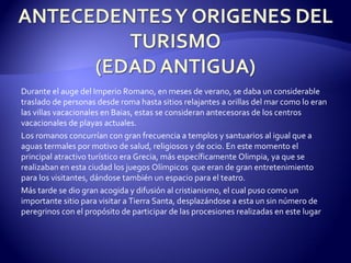 Durante el auge del Imperio Romano, en meses de verano, se daba un considerable traslado de personas desde roma hasta sitios relajantes a orillas del mar como lo eran las villas vacacionales en Baias, estas se consideran antecesoras de los centros vacacionales de playas actuales. Los romanos concurrían con gran frecuencia a templos y santuarios al igual que a aguas termales por motivo de salud, religiosos y de ocio. En este momento el principal atractivo turístico era Grecia, más específicamente Olimpia, ya que se realizaban en esta ciudad los juegos Olímpicos  que eran de gran entretenimiento para los visitantes, dándose también un espacio para el teatro.  Más tarde se dio gran acogida y difusión al cristianismo, el cual puso como un importante sitio para visitar a Tierra Santa, desplazándose a esta un sin número de peregrinos con el propósito de participar de las procesiones realizadas en este lugar 