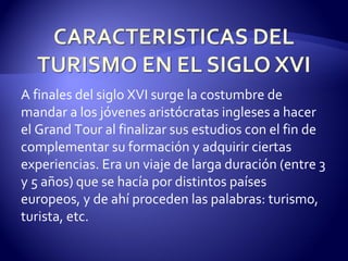 A finales del siglo XVI surge la costumbre de mandar a los jóvenes aristócratas ingleses a hacer el Grand Tour al finalizar sus estudios con el fin de complementar su formación y adquirir ciertas experiencias. Era un viaje de larga duración (entre 3 y 5 años) que se hacía por distintos países europeos, y de ahí proceden las palabras: turismo, turista, etc. 