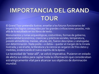 El Grand Tour pretendía ilustrar; enseñar a los futuros funcionarios del Imperio los logros conseguidos por las grandes civilizaciones pasadas, más allá de lo estudiado en los libros de texto. Monumentos y ruinas arqueológicas; costumbres, formas de gobierno; potencialidad económica, creencias y prácticas sociales, temperatura, presión atmosférica, mareas, alturas, etc, fueron descriptas y catalogadas con determinación. Nada podía —o debía— quedar al margen de la mirada ilustrada; y así el arte, la literatura y la ciencia se cargaron de fríos datos y medidas, evidenciando el nuevo espíritu de la época. La necesidad de “ estar allí ”, se volvió imperativa. Pusieron en estado de alerta sus oídos para captar toda la información que consideraban estratégicamente vital para alcanzar sus objetivos de dominación mundial. 