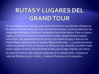 El recorrido era muy variado, pero generalmente se consideraba obligatoria la visita a Francia e Italia; las motivaciones formativas, condicionadas por las modas del momento, hicieron ir variando el recorrido básico. Para un viajero inglés, el  Grand Tour  solía iniciarse bien en Calais, desde donde se partía hacia París, por aquél entonces el centro cultural de Europa; o bien en los Países Bajos, desde donde se visitaba Bélgica (Bruselas...), y posteriormente o bien se pasaba a París y Francia, o a Alemania. No obstante, también había quien viajaba en barco directamente a Italia, para luego regresar por tierra. la visita de Francia solía realizarse bajando al sur desde París, visitando el valle del Ródano (Lyon, Aviñón...) hasta la Provenza y el Languedoc.  