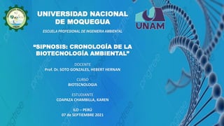 UNIVERSIDAD NACIONAL
DE MOQUEGUA
“SIPNOSIS: CRONOLOGÍA DE LA
BIOTECNOLOGÍA AMBIENTAL”
DOCENTE
Prof. Dr. SOTO GONZALES, HEBERT HERNAN
CURSO
BIOTECNOLOGIA
ESTUDIANTE
COAPAZA CHAMBILLA, KAREN
ILO – PERÚ
07 de SEPTIEMBRE 2021
ESCUELA PROFESIONAL DE INGENIERIA AMBIENTAL
 