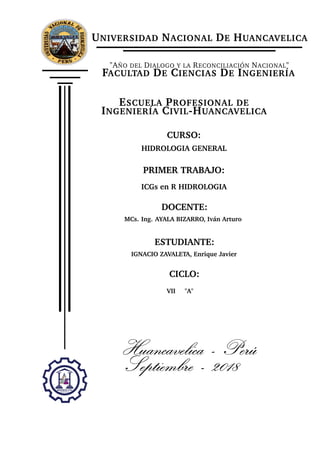 UNIVERSIDAD NACIONAL DE HUANCAVELICA
"AÑO DEL DIALOGO Y LA RECONCILIACIÓN NACIONAL"
FACULTAD DE CIENCIAS DE INGENIERÍA
ESCUELA PROFESIONAL DE
INGENIERÍA CIVIL-HUANCAVELICA
CURSO:
HIDROLOGIA GENERAL
PRIMER TRABAJO:
ICGs en R HIDROLOGIA
DOCENTE:
MCs. Ing. AYALA BIZARRO, Iván Arturo
ESTUDIANTE:
IGNACIO ZAVALETA, Enrique Javier
CICLO:
VII "A"
Huancavelica - Perú
Septiembre - 2018
 