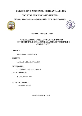 UNIVERSIDAD NACIONAL DE HUANCAVELICA
FACULTAD DE CIENCIAS INGENIERIA
ESCUELA PROFESIONAL DE INGENIERÍA CIVIL HUANCAVELICA
TRABAJO MONOGRAFICO
“METRADO DE CARGAS Y CONFIGURACION
ESTRUCTURAL DE UNA VIVIENDA MULTIFAMILIAR DE
CINCO PISOS”
CATEDRA:
INGENIERIA ANTISISMICA
DOCENTE:
Ing. Russell MEJIA CAYLLAHUA
ESTUDIANTES:
 RIVEROS CANALES, David Y.
CICLO Y SECCIÓN:
IX Ciclo, Sección “A”
FECHA DE ENTREGA:
17 de octubre de 2018
HUANCAVELICA - 2018
 