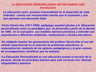 LA EDUCACION PERSONALIZADA VICTOR GARCIA HOZ Introducción La educación como  proceso trascendental en el desarrollo de cad...