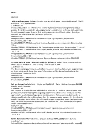 LIVRES
Jeunesse
1001 activités autour du cinéma / Pierre Lecarme, Annabelle Mège. - [Bruxelles (Belgique)] ; [Paris] :
Casterman, DL 2008 (Références)
A partir de 9 ans
S'adressant aussi bien aux enfants qu'aux parents et professionnels de l'enseignement, cet outil
propose de nombreuses activités ludiques pour comprendre comment un film est réalisé, connaître
les techniques de trucage, du son et de la lumière, apprendre les différents métiers du cinéma,
découvrir une salle et ses acteurs, présenter un film, etc.
Exemplaire (s) :
Livre (No S015846) : Médiathèque Simone de Beauvoir, Espace jeunesse, emplacement
Documentaires, 791.44 LEC
Livre (No S043547) : Médiathèque René Goscinny, Espace jeunesse, emplacement Documentaires,
791.44
Livre (No S022959) : Médiathèque du Val, Espace jeunesse, emplacement Documentaires, 791.44 LEC
Livre (No S082618) : Médiathèque Saint-Exupéry, Espace jeunesse, emplacement Documentaires,
791.44 LEC
Livre (No S089698) : Médiathèque Simone de Beauvoir, Espace jeunesse, emplacement
Documentaires, 791.44 LEC
Livre (No S509466) : Médiathèque Raymond Queneau, Espace musique et cinéma, 791.43 LEC
Au temps d'Azur & Asmar : le livre documentaire du film / de Michel Ocelot ; texte de Sandrine
Mirza ; [sous la direction de Céline Charvet]. - Paris : Hazan, DL 2006
A partir de 9 ans
Une documentation pour mieux connaître l'environnement dans lequel s'inscrivent les personnages
du dessin animé Azur & Asmar. Une série d'informations sur l'âge d'or de la civilisation arabomusulmane du VIIIe au XVe siècle.
Exemplaire (s) :
Livre (No S085764) : Médiathèque Simone de Beauvoir, Espace jeunesse, emplacement
Documentaires, 940 MIR
Fais ton cinéma / Raphaële Botte ; [illustré par Elisa Géhin]. - [Paris] : Gallimard jeunesse, DL 2012
(Ne plus jamais s'ennuyer)
A partir de 9 ans
Une sélection de plus de cent films disponibles en DVD à voir et à revoir en famille ou entre amis,
pour devenir un véritable cinéphile : ce guide pas comme les autres ouvre la voie du 7e art ! Pour
apprendre les spécificités de chaque genre (comédie, science-fiction, aventure...) et regarder la
sélection des films les plus emblématiques. Avec des pages repères sur les dates clés du cinéma, les
grandes inventions, les techniques, les métiers et le langage propres à cet univers fascinant et des
idées d'activités : organiser une projection ou une cérémonie des Césars, réaliser des bruitages ou
encore un carnet de cinéma !
Exemplaire (s) :
Livre (No S089705) : Médiathèque Simone de Beauvoir, Espace jeunesse, emplacement
Documentaires, 791.44 BOT
Livre (No S120665) : Médiathèque Saint-Exupéry, Espace jeunesse, emplacement Documentaires,
791.44 BOT
Le film d'animation / Karine Delobbe. - [Mouans-Sartoux] : PEMF, 2003 (Histoire d'un art)
A partir de 9 ans
Retrace l'histoire du cinéma d'animation, qui connaît une ascension fulgurante dans les années 20

 