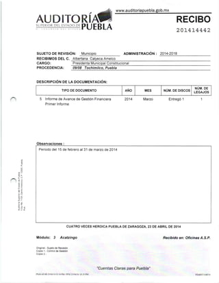 . -^, www.a ud¡tor¡apuebla.gob. mx
AUDITORíA,
I CONORE5O OEL €STADO PU EB LA
aon¡l¡¡lsrnaclóN : 2014-2018
201,41,4442
SUPERIOR DEL ESTADO DE
SUJETO oe RevlslÓr.¡: Municipio
RECIBIMOS DEL C. Albertana Calyeca Amelco
Pres¡denta Municipal ConstitucionalCARGO:
PROCEDENCIA: 09/08 Tochimilco, Puebla
oEScRtPcróN DE LA DocuMENTActóN:
TIPO DE DOCUMENTO AÑO MES ruúu. oe orscos
NÚM. DE
LEGAJOS
5 lnforme de Avance de Gestión F¡nanciera
Primer lnforme
2014 Mazo Entregó 1
Observaciones:
Periodo del 15 de febrero al 3'l de mazo de 2014
CUATRO VECES HEROICA PUEBLA DE ZARAGOZA, 23 DE ABRIL DE 2OI4
Módulo: 3 Acatzingo
Oíg¡nai.- Suleto de Revtsón
Copia 1 - Cont¡ot de Gestión
CopÉ 2 -
Rec¡bido en: Oficinas A.S.P.
-d
É
tc
Aia
*E
'Ez
P.; q
ioí
PSALAZAR 2ll04/¡40134 PM/PFSJ 2ll04/14 0l:15 PM
"Cuentas Claras para Puebla"
 