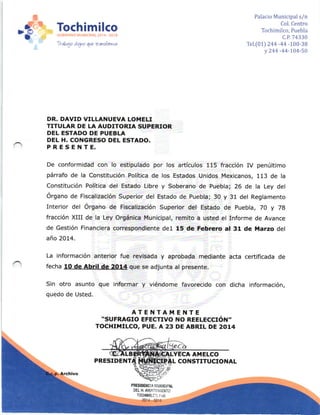 '3
= Tochimilco
1rdo4o ara¡ a que tr atL,,fornn,'t
Palacio Municipal s/n
Col. Centro
Tochimilco, Puebla
c.P.74330
Tel.[lt) 244 -44 -100-38
y 244 -44-104-50
DR. DAVID VILLANUEVA LOITIELI
TITULAR DE LA AUDITORIA SUPERIOR
DEL ESTADO DE PUEBLA
DEL H, CONGRESO DEL ESTADO.
PRESENTE.
De conformidad con lo estipulado por los artículos 115 fracción IV penúltimo
párrafo de la Constituc¡ón Polít¡ca de los Estados Un¡dos Mexicanos, 113 de la
Constitución Política del Estado Libre y Soberano de Puebla; 26 de la Ley del
órgano de Fiscalización Superior del Estado de Puebla; 30 y 31 del Reglamento
Inter¡or del órgano de Fiscalización Superior del Estado de puebla, 7O y 78
fracción XIII de la Ley Orgánica Municipal, remito a usted el Informe de Avance
de Gestión Financ¡era correspondiente del 15 de Feb¡ero al 31 de Marzo del
año 2014.
La información anterior fue revisada y aprobada mediante acta certificada de
fecha 1O de Abril de 2O14 que se adjunta al presente.
Sin otro asunto que informar y viéndome favorecido con dicha información,
quedo de Usted.
ATET{TAMENTE.SUFRAGIO EFECTIVO NO REELECCIóil-
TOCHI]I{ILCO, PUE. A 23 DE ABRIL DE 2014
 