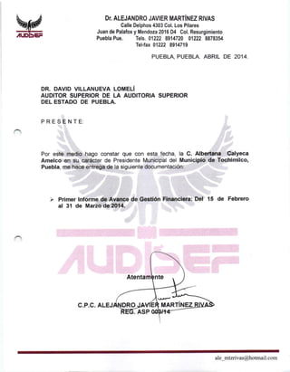 V#,IUDbEF
DT. ALEJANDRO JAVIER MARTíNEZ RIVAS
Calle Delphos 4303 Col. Los Pilares
Juan de Palafox y Mendoza 2016 D4 Col. Resurgimiento
Puebla Pue. fels. 01222 8914720 01222 8878354
Tel-fax 01222 8914719
PUEBLA, PUEBLA. ABRIL DE 20I4.
DR. DAVID VILLANUEVA LOMELÍ
AUDITOR SUPERIOR OE LA AUDITORIA SUPERIOR
DEL ESTADO DE PUEBLA.
PRESENTE:
Por este medio hago constar que con esta fecha, la C. Albertana Calyeca
Amelco en su carácter de Presidente Municipal del Municipio de Tochimilco,
Puebla, me hace entrega de la siguiente documentación:
i Primer lnforme de Avance de Gestión Financiera: Del 15 de Febrero
al 31 de Mar¿o de 2014.
c.P.c.
ale_mtzrivas@hotmail. com
 