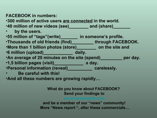 FACEBOOK in numbers: 300 million of active users  are connected  in the world. 40 million of new videos (see)________ and (share)_______ by the users. 55 million of “tags”(write)_______  in someone’s profile. Thousands of old friends (find)_________ through FACEBOOK. More than 1 billion photos (store)________  on the site and  6 million (upload)____________  daily. An average of 20 minutes on the site (spend)_________ per day. 1,5 billion pages (visit)____________  a day. Personal information (reveal)__________  carelessly.  Be careful with this! And all these numbers are growing rapidly… What do you know about FACEBOOK?  Send your findings to www.newsreport.com   and be a member of our “news” community! More “News report “, after these commercials… 