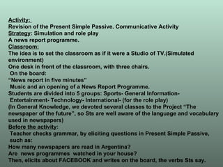 Activity:  Revision of the Present Simple Passive. Communicative Activity Strategy : Simulation and role play A news report programme. Classroom: The idea is to set the classroom as if it were a Studio of TV.(Simulated environment) One desk in front of the classroom, with three chairs. On the board:  “ News report in five minutes” Music and an opening of a News Report Programme. Students are divided into 5 groups: Sports- General Information- Entertainment- Technology- International- (for the role play) (In General Knowledge, we devoted several classes to the Project “The newspaper of the future”, so Sts are well aware of the language and vocabulary used in newspapers) Before the activity : Teacher checks grammar, by eliciting questions in Present Simple Passive, such as: How many newspapers are read in Argentina? Are  news programmes  watched in your house? Then, elicits about FACEBOOK and writes on the board, the verbs Sts say. 