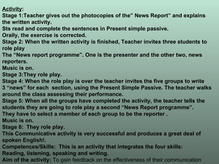 Activity : Stage 1:Teacher gives out the photocopies of the” News Report” and explains  the written activity. Sts read and complete the sentences in Present simple passive. Orally, the exercise is corrected. Stage 2: When the written activity is finished, Teacher invites three students to role play The “News report programme”. One is the presenter and the other two, news reporters. Music is on.  Stage 3:They role play. Stage 4: When the role play is over the teacher invites the five groups to write  3 “news” for each  section, using the Present Simple Passive. The teacher walks around the class assessing their performance. Stage 5: When all the groups have completed the activity, the teacher tells the students they are going to role play a second “News Report programme”. They have to select a member of each group to be the reporter . Music is on. Stage 6:  They role play. This Communicative activity is very successful and produces a great deal of spoken English!. Competences/Skills:  This is an activity that integrates the four skills:  Reading, listening, speaking and writing. Aim of the activity:  To gain feedback on the effectiveness of their communication 