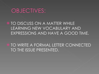 TO DISCUSS ON A MATTER WHILE LEARNING NEW VOCABULARY AND EXPRESSIONS AND HAVE A GOOD TIME. TO WRITE A FORMAL LETTER CONNECTED TO THE ISSUE PRESENTED. 