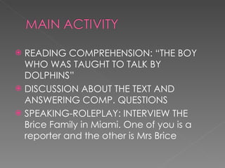 READING COMPREHENSION: “THE BOY WHO WAS TAUGHT TO TALK BY DOLPHINS” DISCUSSION ABOUT THE TEXT AND ANSWERING COMP. QUESTIONS SPEAKING-ROLEPLAY: INTERVIEW THE Brice Family in Miami. One of you is a reporter and the other is Mrs Brice  