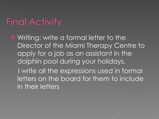 Writing: write a formal letter to the Director of the Miami Therapy Centre to apply for a job as an assistant in the dolphin pool during your holidays. I write all the expressions used in formal letters on the board for them to include in their letters 