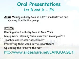 Oral Presentations 1st B and D - ES AIM:  Making a 3-day tour in a PPT presentation and sharing it with the group STEPS:   Reading about a 3-day tour in New York Group work, planning their own tour, making a PPT Teacher and student assessment  Presenting their work in the Smartboard Uploading the PPTs to the Net  http://www.slideshare.net/LANGUAGE1ES/presentations 