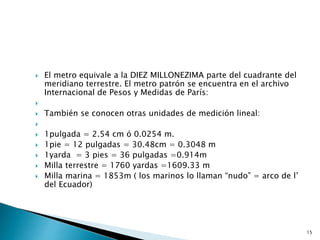  El metro equivale a la DIEZ MILLONEZIMA parte del cuadrante del
meridiano terrestre. El metro patrón se encuentra en el archivo
Internacional de Pesos y Medidas de París:

 También se conocen otras unidades de medición lineal:

 1pulgada = 2.54 cm ó 0.0254 m.
 1pie = 12 pulgadas = 30.48cm = 0.3048 m
 1yarda = 3 pies = 36 pulgadas =0.914m
 Milla terrestre = 1760 yardas =1609.33 m
 Milla marina = 1853m ( los marinos lo llaman “nudo” = arco de l’
del Ecuador)
15
 
