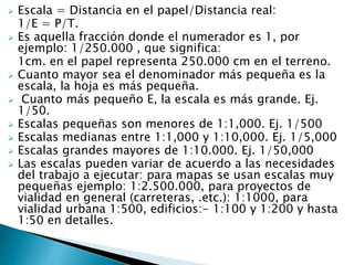  Escala = Distancia en el papel/Distancia real:
1/E = P/T.
 Es aquella fracción donde el numerador es 1, por
ejemplo: 1/250.000 , que significa:
1cm. en el papel representa 250.000 cm en el terreno.
 Cuanto mayor sea el denominador más pequeña es la
escala, la hoja es más pequeña.
 Cuanto más pequeño E, la escala es más grande. Ej.
1/50.
 Escalas pequeñas son menores de 1:1,000. Ej. 1/500
 Escalas medianas entre 1:1,000 y 1:10,000. Ej. 1/5,000
 Escalas grandes mayores de 1:10.000. Ej. 1/50,000
 Las escalas pueden variar de acuerdo a las necesidades
del trabajo a ejecutar: para mapas se usan escalas muy
pequeñas ejemplo: 1:2.500.000, para proyectos de
vialidad en general (carreteras, .etc.): 1:1000, para
vialidad urbana 1:500, edificios:- 1:100 y 1:200 y hasta
1:50 en detalles.
 