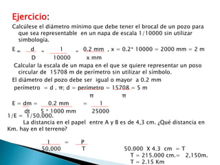 Ejercicio:
Calcúlese el diámetro mínimo que debe tener el brocal de un pozo para
que sea representable en un napa de escala 1/10000 sin utilizar
simbología.
E = d = 1 = 0.2 mm , x = 0.2* 10000 = 2000 mm = 2 m
D 10000 x mm
Calcular la escala de un mapa en el que se quiere representar un poso
circular de 15708 m de perímetro sin utilizar el símbolo.
El diámetro del pozo debe ser igual o mayor a 0.2 mm
perímetro = d . π; d = perímetro = 15708 = 5 m
π π
E = dm = 0.2 mm = 1
dt 5 * 1000 mm 25000
1/E = 1/50.000.
La distancia en el papel entre A y B es de 4,3 cm. ¿Qué distancia en
Km. hay en el terreno?
1 = P
50,000 T 50.000 X 4.3 cm = T
T = 215.000 cm.= 2,150m.
T = 2.15 Km
 