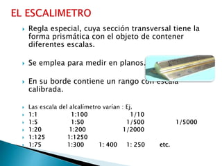  Regla especial, cuya sección transversal tiene la
forma prismática con el objeto de contener
diferentes escalas.
 Se emplea para medir en planos.
 En su borde contiene un rango con escala
calibrada.
 Las escala del alcalímetro varían : Ej.
 1:1 1:100 1/10
 1:5 1:50 1/500 1/5000
 1:20 1:200 1/2000
 1:125 1:1250
 1:75 1:300 1: 400 1: 250 etc.
 
