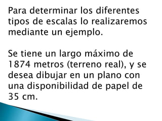 Para determinar los diferentes
tipos de escalas lo realizaremos
mediante un ejemplo.
Se tiene un largo máximo de
1874 metros (terreno real), y se
desea dibujar en un plano con
una disponibilidad de papel de
35 cm.
 