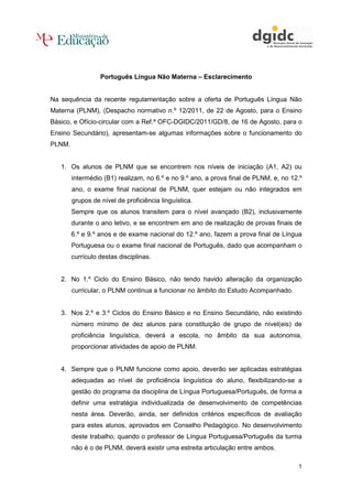 Português Língua Não Materna – Esclarecimento

Na sequência da recente regulamentação sobre a oferta de Português Língua Não
Materna (PLNM), (Despacho normativo n.º 12/2011, de 22 de Agosto, para o Ensino
Básico, e Ofício-circular com a Ref.ª OFC-DGIDC/2011/GD/8, de 16 de Agosto, para o
Ensino Secundário), apresentam-se algumas informações sobre o funcionamento do
PLNM.

1. Os alunos de PLNM que se encontrem nos níveis de iniciação (A1, A2) ou
intermédio (B1) realizam, no 6.º e no 9.º ano, a prova final de PLNM, e, no 12.º
ano, o exame final nacional de PLNM, quer estejam ou não integrados em
grupos de nível de proficiência linguística.
Sempre que os alunos transitem para o nível avançado (B2), inclusivamente
durante o ano letivo, e se encontrem em ano de realização de provas finais de
6.º e 9.º anos e de exame nacional do 12.º ano, fazem a prova final de Língua
Portuguesa ou o exame final nacional de Português, dado que acompanham o
currículo destas disciplinas.

2. No 1.º Ciclo do Ensino Básico, não tendo havido alteração da organização
curricular, o PLNM continua a funcionar no âmbito do Estudo Acompanhado.

3. Nos 2.º e 3.º Ciclos do Ensino Básico e no Ensino Secundário, não existindo
número mínimo de dez alunos para constituição de grupo de nível(eis) de
proficiência linguística, deverá a escola, no âmbito da sua autonomia,
proporcionar atividades de apoio de PLNM.

4. Sempre que o PLNM funcione como apoio, deverão ser aplicadas estratégias
adequadas ao nível de proficiência linguística do aluno, flexibilizando-se a
gestão do programa da disciplina de Língua Portuguesa/Português, de forma a
definir uma estratégia individualizada de desenvolvimento de competências
nesta área. Deverão, ainda, ser definidos critérios específicos de avaliação
para estes alunos, aprovados em Conselho Pedagógico. No desenvolvimento
deste trabalho, quando o professor de Língua Portuguesa/Português da turma
não é o de PLNM, deverá existir uma estreita articulação entre ambos.
1

 