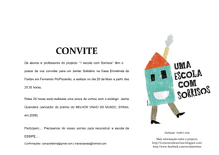 CONVITE
Os alunos e professores do projecto “1 escola com Sorrisos” têm o

prazer de vos convidar para um Jantar Solidário na Casa Ermelinda de

Freitas em Fernando Pó/Poceirão, a realizar no dia 20 de Maio a partir das

20:30 horas.


Pelas 20 horas será realizada uma prova de vinhos com o enólogo Jaime

Quendera (vencedor do prémio do MELHOR VINHO DO MUNDO, SYRAH,

em 2008).



Participem… Precisamos do vosso sorriso para reconstruir a escola de
                                                                                       Ilustração: André Letria
ESSIPE…
                                                                                Mais informações sobre o projecto:
Confirmações: camposfatima@gmail.com | mariacbarata@hotmail.com              http://1contentordesorrisos.blogspot.com/
                                                                             http://www.facebook.com/escolasorrisos
 