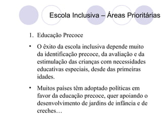 Escola Inclusiva – Áreas Prioritárias
1. Educação Precoce
• O êxito da escola inclusiva depende muito
da identificação precoce, da avaliação e da
estimulação das crianças com necessidades
educativas especiais, desde das primeiras
idades.
• Muitos países têm adoptado políticas em
favor da educação precoce, quer apoiando o
desenvolvimento de jardins de infância e de
creches…
 