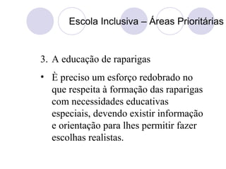 Escola Inclusiva – Áreas Prioritárias
3. A educação de raparigas
• È preciso um esforço redobrado no
que respeita à formação das raparigas
com necessidades educativas
especiais, devendo existir informação
e orientação para lhes permitir fazer
escolhas realistas.
 