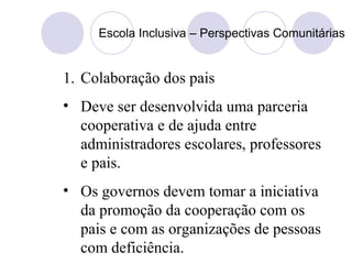 Escola Inclusiva – Perspectivas Comunitárias
1. Colaboração dos pais
• Deve ser desenvolvida uma parceria
cooperativa e de ajuda entre
administradores escolares, professores
e pais.
• Os governos devem tomar a iniciativa
da promoção da cooperação com os
pais e com as organizações de pessoas
com deficiência.
 