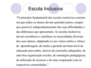 Escola Inclusiva
“O princípio fundamental das escolas inclusivas consiste
em que todos os alunos devam aprender juntos, sempre
que possível, independentemente das suas dificuldades e
das diferenças que apresentam. As escolas inclusivas
devem reconhecer e satisfazer as necessidades diversas
dos seus alunos, adaptando-se aos vários estilos e ritmos
de aprendizagem, de modo a garantir um bom nível de
educação para todos, através de currículos adequados, de
uma boa organização escolar, de estratégias pedagógicas,
de utilização de recursos e de uma cooperação com as
respectivas comunidades.”
 
