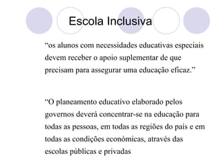 Escola Inclusiva
“os alunos com necessidades educativas especiais
devem receber o apoio suplementar de que
precisam para assegurar uma educação eficaz.”
“O planeamento educativo elaborado pelos
governos deverá concentrar-se na educação para
todas as pessoas, em todas as regiões do país e em
todas as condições económicas, através das
escolas públicas e privadas
 
