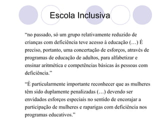 Escola Inclusiva
“no passado, só um grupo relativamente reduzido de
crianças com deficiência teve acesso à educação (…) É
preciso, portanto, uma concertação de esforços, através de
programas de educação de adultos, para alfabetizar e
ensinar aritmética e competências básicas às pessoas com
deficiência.”
“É particularmente importante reconhecer que as mulheres
têm sido duplamente penalizadas (…) devendo ser
envidados esforços especiais no sentido de encorajar a
participação de mulheres e raparigas com deficiência nos
programas educativos.”
 