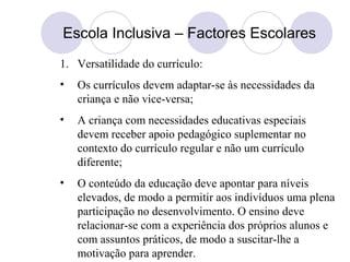 Escola Inclusiva – Factores Escolares
1. Versatilidade do currículo:
• Os currículos devem adaptar-se às necessidades da
criança e não vice-versa;
• A criança com necessidades educativas especiais
devem receber apoio pedagógico suplementar no
contexto do currículo regular e não um currículo
diferente;
• O conteúdo da educação deve apontar para níveis
elevados, de modo a permitir aos indivíduos uma plena
participação no desenvolvimento. O ensino deve
relacionar-se com a experiência dos próprios alunos e
com assuntos práticos, de modo a suscitar-lhe a
motivação para aprender.
 