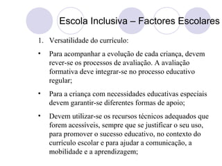 Escola Inclusiva – Factores Escolares
1. Versatilidade do currículo:
• Para acompanhar a evolução de cada criança, devem
rever-se os processos de avaliação. A avaliação
formativa deve integrar-se no processo educativo
regular;
• Para a criança com necessidades educativas especiais
devem garantir-se diferentes formas de apoio;
• Devem utilizar-se os recursos técnicos adequados que
forem acessíveis, sempre que se justificar o seu uso,
para promover o sucesso educativo, no contexto do
currículo escolar e para ajudar a comunicação, a
mobilidade e a aprendizagem;
 