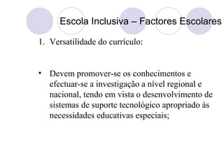 Escola Inclusiva – Factores Escolares
1. Versatilidade do currículo:
• Devem promover-se os conhecimentos e
efectuar-se a investigação a nível regional e
nacional, tendo em vista o desenvolvimento de
sistemas de suporte tecnológico apropriado às
necessidades educativas especiais;
 