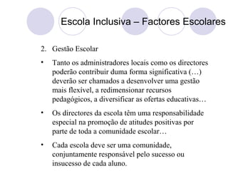 Escola Inclusiva – Factores Escolares
2. Gestão Escolar
• Tanto os administradores locais como os directores
poderão contribuir duma forma significativa (…)
deverão ser chamados a desenvolver uma gestão
mais flexível, a redimensionar recursos
pedagógicos, a diversificar as ofertas educativas…
• Os directores da escola têm uma responsabilidade
especial na promoção de atitudes positivas por
parte de toda a comunidade escolar…
• Cada escola deve ser uma comunidade,
conjuntamente responsável pelo sucesso ou
insucesso de cada aluno.
 