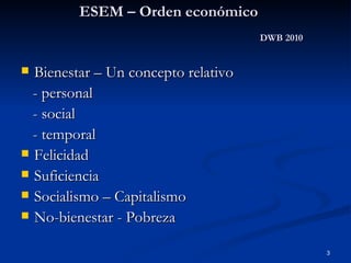 ESEM – Orden económico DWB 2010 Bienestar – Un concepto relativo - personal - social - temporal Felicidad Suficiencia Socialismo – Capitalismo No-bienestar - Pobreza