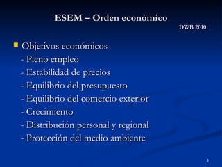 ESEM – Orden económico DWB 2010 Objetivos económicos - Pleno empleo - Estabilidad de precios - Equilibrio del presupuesto - Equilibrio del comercio exterior - Crecimiento - Distribución personal y regional - Protección del medio ambiente