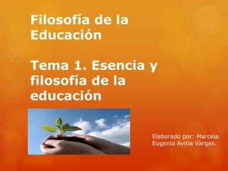 Filosofía de la
Educación
Tema 1. Esencia y
filosofía de la
educación
Elaborado por: Marcela
Eugenia Avitia Vargas.
 