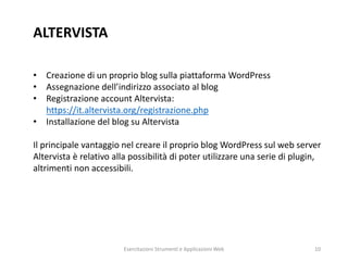 ALTERVISTA
• Creazione di un proprio blog sulla piattaforma WordPress
• Assegnazione dell’indirizzo associato al blog
• Registrazione account Altervista:
https://it.altervista.org/registrazione.php
• Installazione del blog su Altervista
Il principale vantaggio nel creare il proprio blog WordPress sul web server
Altervista è relativo alla possibilità di poter utilizzare una serie di plugin,
altrimenti non accessibili.
Esercitazioni Strumenti e Applicazioni Web 10
 