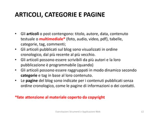 ARTICOLI, CATEGORIE E PAGINE
• Gli articoli o post contengono: titolo, autore, data, contenuto
testuale o multimediale* (foto, audio, video, pdf), tabelle,
categorie, tag, commenti;
• Gli articoli pubblicati sul blog sono visualizzati in ordine
cronologico, dal più recente al più vecchio.
• Gli articoli possono essere scrivibili da più autori e la loro
pubblicazione è programmabile (quando)
• Gli articoli possono essere raggruppati in modo dinamico secondo
categorie e tag in base al loro contenuto.
• Le pagine del blog sono indicate per i contenuti pubblicati senza
ordine cronologico, come le pagine di informazioni o dei contatti.
*fate attenzione al materiale coperto da copyright
Esercitazioni Strumenti e Applicazioni Web 12
 