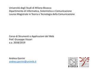 Università degli Studi di Milano-Bicocca
Dipartimento di Informatica, Sistemistica e Comunicazione
Laurea Magistrale in Teoria e Tecnologia della Comunicazione
Corso di Strumenti e Applicazioni del Web
Prof. Giuseppe Vizzari
a.a. 2018/2019
Andrea Gorrini
andrea.gorrini@unimib.it
 