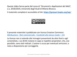 2
Queste slides fanno parte del corso di “Strumenti e Applicazioni del Web”,
a.a. 2018/2019, Università degli Studi di Milano-Bicocca.
Il materiale completo è accessibile al link: https://gvizzari.hopto.org/wp/
Il presente materiale è pubblicato con licenza Creative Commons:
Attribuzione - Non commerciale - Condividi allo stesso modo – 3.0.
La licenza non si estende alle immagini provenienti da altre fonti e agli
screenshots, i cui diritti restano in capo ai rispettivi proprietari, che, ove
possibile, sono stati indicati. L'autore si scusa per eventuali omissioni, e
resta a disposizione per correggerle.
Esercitazioni Strumenti e Applicazioni Web
 