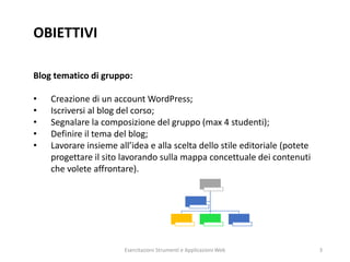 OBIETTIVI
Blog tematico di gruppo:
• Creazione di un account WordPress;
• Iscriversi al blog del corso;
• Segnalare la composizione del gruppo (max 4 studenti);
• Definire il tema del blog;
• Lavorare insieme all’idea e alla scelta dello stile editoriale (potete
progettare il sito lavorando sulla mappa concettuale dei contenuti
che volete affrontare).
Esercitazioni Strumenti e Applicazioni Web 3
 