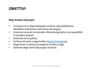 OBIETTIVI
Blog tematico di gruppo:
• Creazione di un blog individuale di prova sulla piattaforma
WordPress (limitazioni nell’utilizzo dei plugin);
• Creazione account sul provider Altervista (gratuito e con possibilità
di installare plugin);
• Scelta del tema grafico;
• Scrittura dei post e page builder (plugin Gutenberg);
• Organizzare i contenuti (categorie di posts e tag);
• Gestione degli utenti del gruppo di lavoro.
Esercitazioni Strumenti e Applicazioni Web 5
 