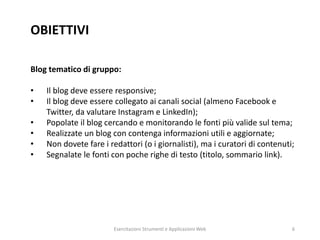OBIETTIVI
Blog tematico di gruppo:
• Il blog deve essere responsive;
• Il blog deve essere collegato ai canali social (almeno Facebook e
Twitter, da valutare Instagram e LinkedIn);
• Popolate il blog cercando e monitorando le fonti più valide sul tema;
• Realizzate un blog con contenga informazioni utili e aggiornate;
• Non dovete fare i redattori (o i giornalisti), ma i curatori di contenuti;
• Segnalate le fonti con poche righe di testo (titolo, sommario link).
Esercitazioni Strumenti e Applicazioni Web 6
 