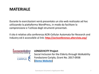 MATERIALE
Durante le esercitazioni verrà presentato un sito web realizzato ad hoc
utilizzando la piattaforma WordPress, in modo da facilitare la
comprensione e l’utilizzo degli strumenti presentati.
Il sito è relativo alla conferenza ACRI-Cellular Automata for Research and
Industry ed è accessibile al link: http://acriconference.altervista.org/
LONGEVICITY Project
Social Inclusion for the Elderly through Walkability
Fondazione Cariplo, Grant No. 2017-0938
[Demo Website]
Esercitazioni Strumenti e Applicazioni Web 7
 