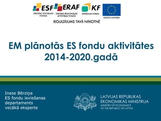 LATVIJAS REPUBLIKAS EKONOMIKAS MINISTRIJA 
MINISTRY OF ECONOMICS 
OF THE REPUBLIC OF LATVIA 
EM plānotās ES fondu aktivitātes 2014-2020.gadā 
Inese Bērziņa ES fondu ieviešanas departaments vecākā eksperte  