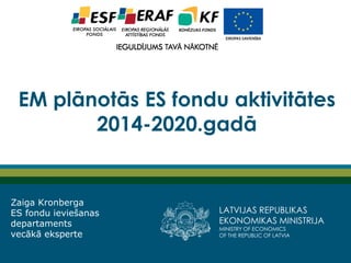 LATVIJAS REPUBLIKAS EKONOMIKAS MINISTRIJA 
MINISTRY OF ECONOMICS 
OF THE REPUBLIC OF LATVIA 
EM plānotās ES fondu aktivitātes 2014-2020.gadā 
Zaiga Kronberga 
ES fondu ieviešanas departaments 
vecākā eksperte  