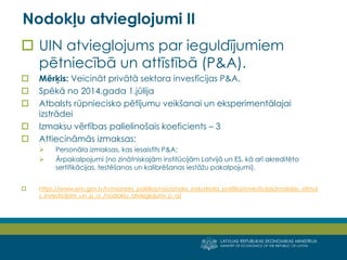 LATVIJAS REPUBLIKAS EKONOMIKAS MINISTRIJA 
MINISTRY OF ECONOMICS OF THE REPUBLIC OF LATVIA 
15 
UIN atvieglojums par ieguldījumiem pētniecībā un attīstībā (P&A). 
Mērķis: Veicināt privātā sektora investīcijas P&A. 
Spēkā no 2014.gada 1.jūlija 
Atbalsts rūpniecisko pētījumu veikšanai un eksperimentālajai izstrādei 
Izmaksu vērtības palielinošais koeficients – 3 
Attiecināmās izmaksas: 
Personāla izmaksas, kas iesaistīts P&A; 
Ārpakalpojumi (no zinātniskajām institūcijām Latvijā un ES, kā arī akreditēto sertifikācijas, testēšanas un kalibrēšanas iestāžu pakalpojumi). 
https://www.em.gov.lv/lv/nozares_politika/nacionala_industriala_politika/investicijas/nodoklu_stimuls_investicijam_un_p_a_/nodoklu_atvieglojumi_p_a/ 
Nodokļu atvieglojumi II  